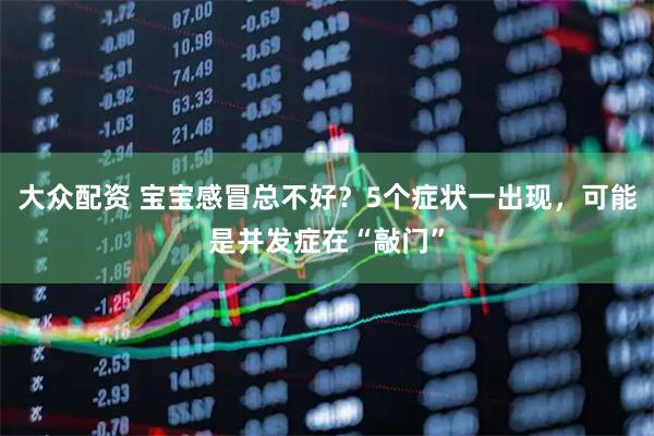 大众配资 宝宝感冒总不好？5个症状一出现，可能是并发症在“敲门”