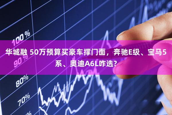 华城融 50万预算买豪车撑门面，奔驰E级、宝马5系、奥迪A6L咋选?