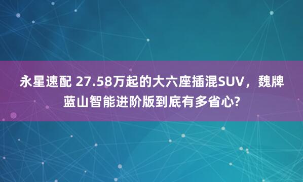 永星速配 27.58万起的大六座插混SUV，魏牌蓝山智能进阶版到底有多省心?