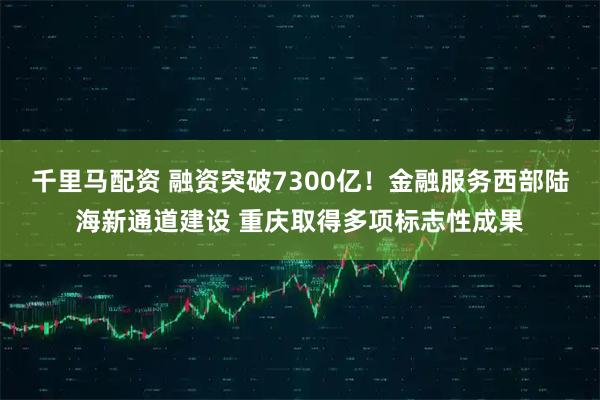 千里马配资 融资突破7300亿！金融服务西部陆海新通道建设 重庆取得多项标志性成果