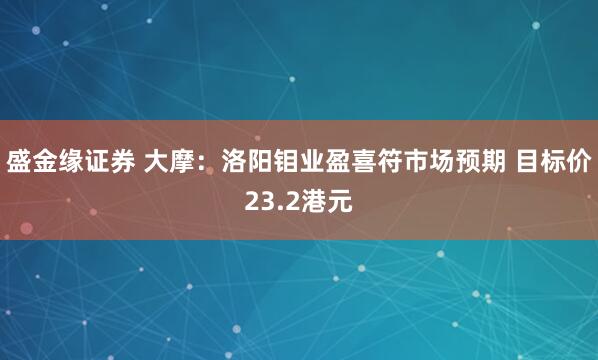 盛金缘证券 大摩：洛阳钼业盈喜符市场预期 目标价23.2港元