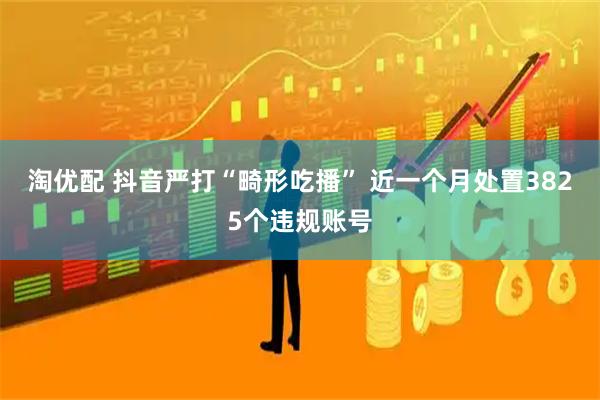 淘优配 抖音严打“畸形吃播” 近一个月处置3825个违规账号