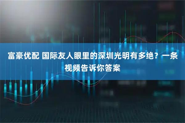 富豪优配 国际友人眼里的深圳光明有多绝？一条视频告诉你答案