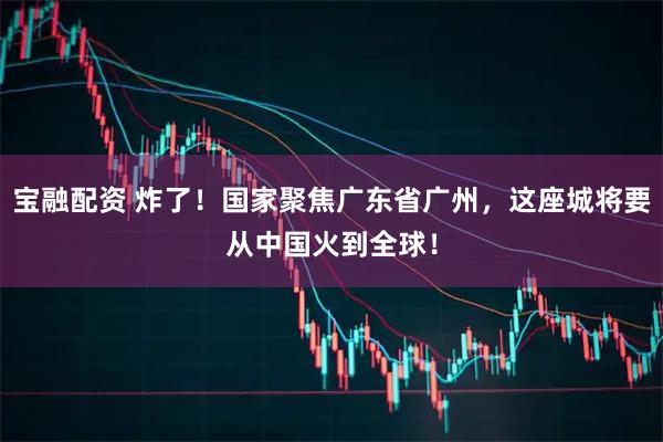 宝融配资 炸了！国家聚焦广东省广州，这座城将要从中国火到全球！