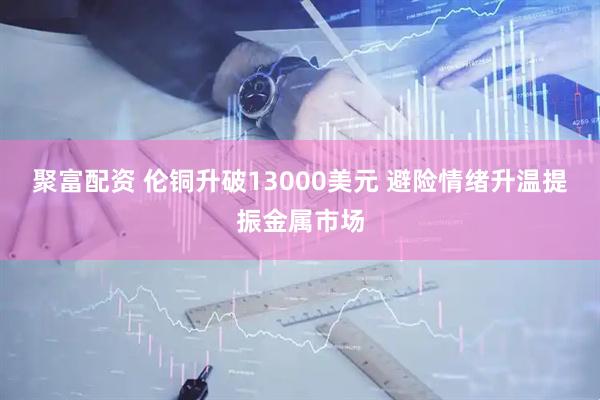 聚富配资 伦铜升破13000美元 避险情绪升温提振金属市场